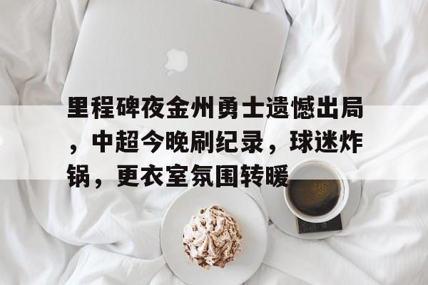 九游体育app-关于里程碑夜金州勇士遗憾出局，中超今晚刷纪录，球迷炸锅，更衣室氛围转暖的信息