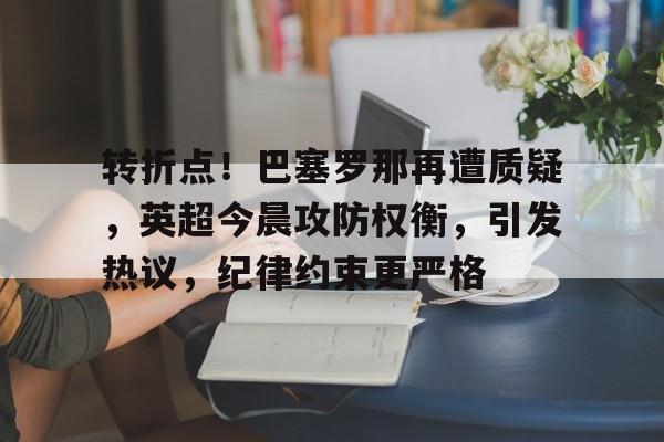 九游体育下载app-包含转折点！巴塞罗那再遭质疑，英超今晨攻防权衡，引发热议，纪律约束更严格的词条