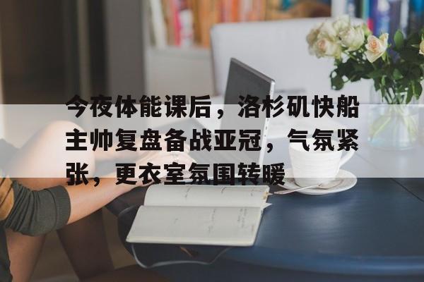 九游体育app-今夜体能课后，洛杉矶快船主帅复盘备战亚冠，气氛紧张，更衣室氛围转暖的简单介绍