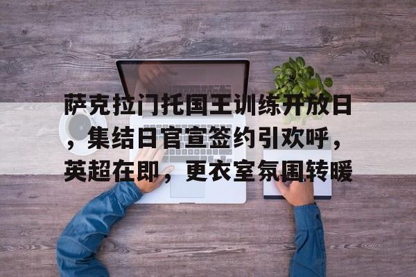 九游体育怎么买球-萨克拉门托国王训练开放日，集结日官宣签约引欢呼，英超在即，更衣室氛围转暖的简单介绍